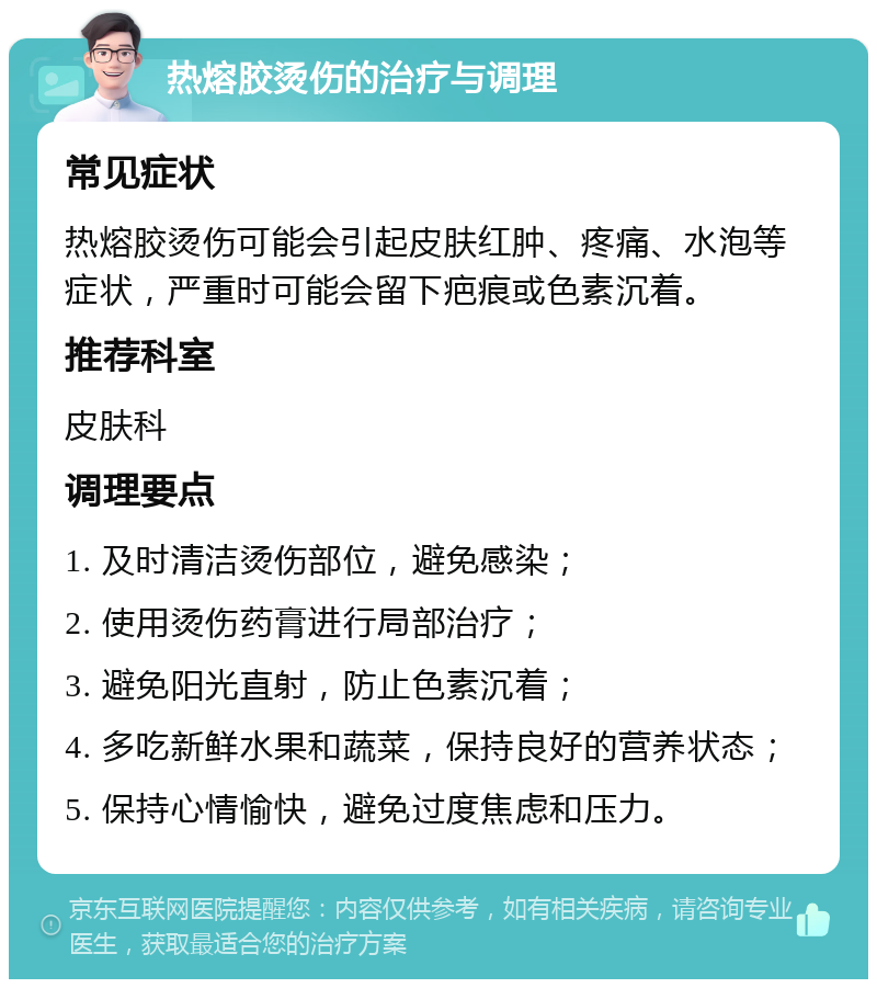 热熔胶烫伤的治疗与调理 常见症状 热熔胶烫伤可能会引起皮肤红肿、疼痛、水泡等症状，严重时可能会留下疤痕或色素沉着。 推荐科室 皮肤科 调理要点 1. 及时清洁烫伤部位，避免感染； 2. 使用烫伤药膏进行局部治疗； 3. 避免阳光直射，防止色素沉着； 4. 多吃新鲜水果和蔬菜，保持良好的营养状态； 5. 保持心情愉快，避免过度焦虑和压力。