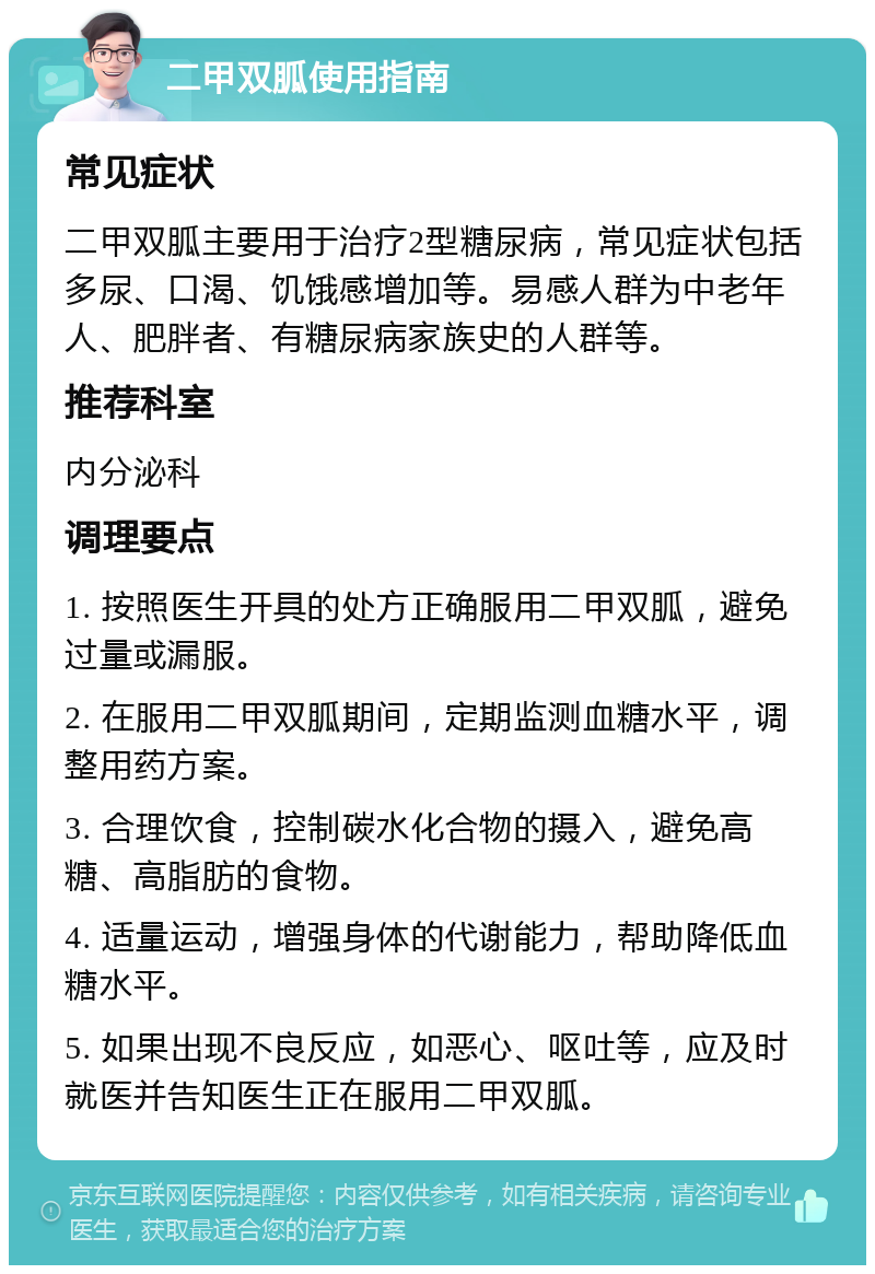 二甲双胍使用指南 常见症状 二甲双胍主要用于治疗2型糖尿病，常见症状包括多尿、口渴、饥饿感增加等。易感人群为中老年人、肥胖者、有糖尿病家族史的人群等。 推荐科室 内分泌科 调理要点 1. 按照医生开具的处方正确服用二甲双胍，避免过量或漏服。 2. 在服用二甲双胍期间，定期监测血糖水平，调整用药方案。 3. 合理饮食，控制碳水化合物的摄入，避免高糖、高脂肪的食物。 4. 适量运动，增强身体的代谢能力，帮助降低血糖水平。 5. 如果出现不良反应，如恶心、呕吐等，应及时就医并告知医生正在服用二甲双胍。