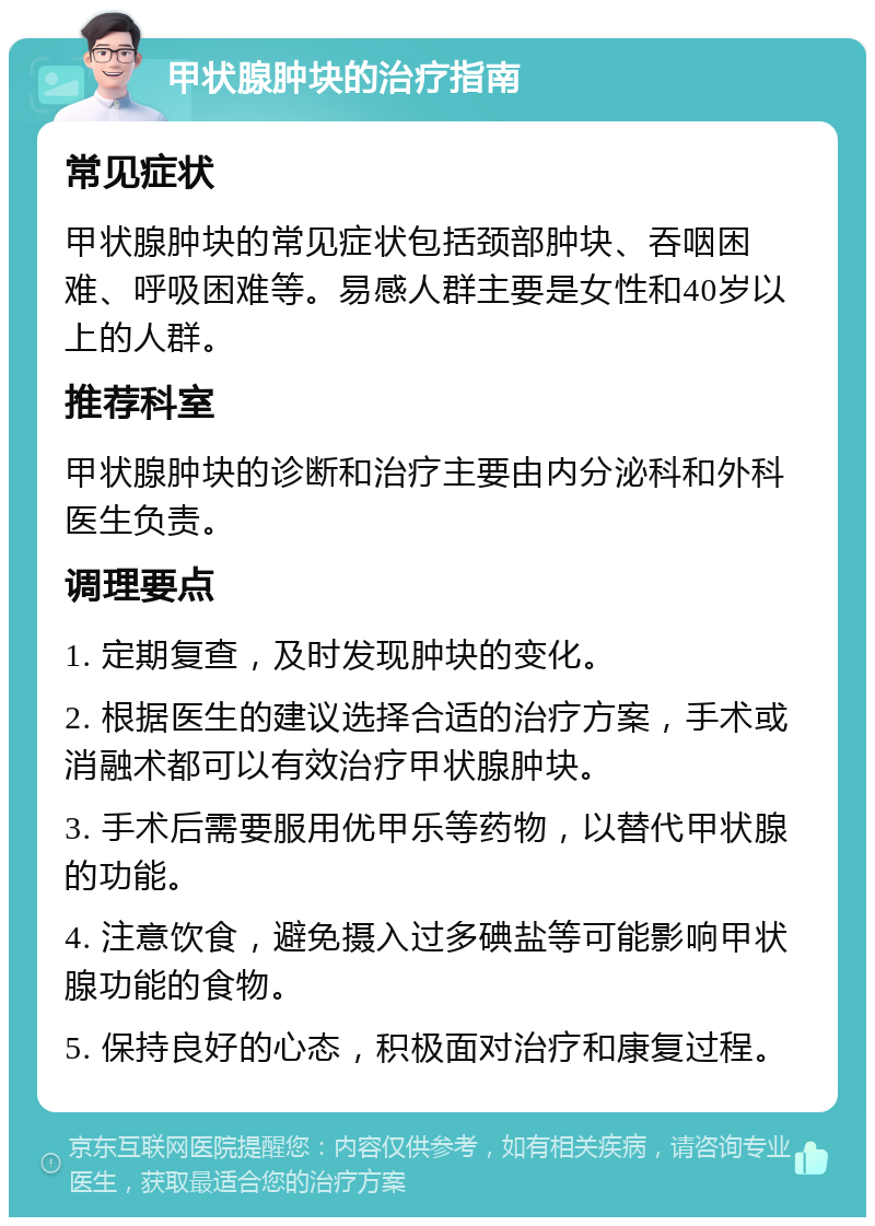 甲状腺肿块的治疗指南 常见症状 甲状腺肿块的常见症状包括颈部肿块、吞咽困难、呼吸困难等。易感人群主要是女性和40岁以上的人群。 推荐科室 甲状腺肿块的诊断和治疗主要由内分泌科和外科医生负责。 调理要点 1. 定期复查，及时发现肿块的变化。 2. 根据医生的建议选择合适的治疗方案，手术或消融术都可以有效治疗甲状腺肿块。 3. 手术后需要服用优甲乐等药物，以替代甲状腺的功能。 4. 注意饮食，避免摄入过多碘盐等可能影响甲状腺功能的食物。 5. 保持良好的心态，积极面对治疗和康复过程。