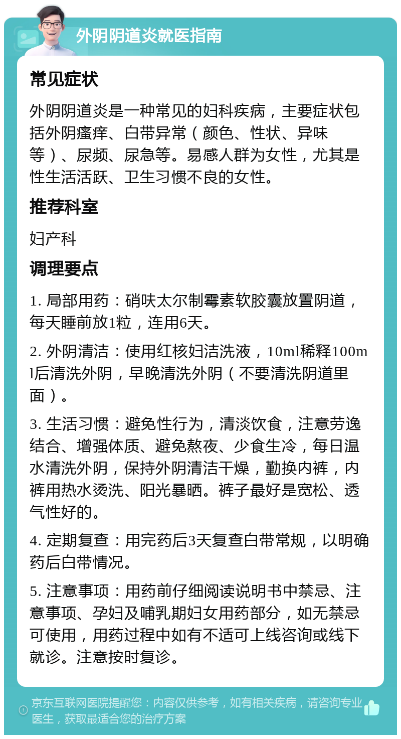 外阴阴道炎就医指南 常见症状 外阴阴道炎是一种常见的妇科疾病，主要症状包括外阴瘙痒、白带异常（颜色、性状、异味等）、尿频、尿急等。易感人群为女性，尤其是性生活活跃、卫生习惯不良的女性。 推荐科室 妇产科 调理要点 1. 局部用药：硝呋太尔制霉素软胶囊放置阴道，每天睡前放1粒，连用6天。 2. 外阴清洁：使用红核妇洁洗液，10ml稀释100ml后清洗外阴，早晚清洗外阴（不要清洗阴道里面）。 3. 生活习惯：避免性行为，清淡饮食，注意劳逸结合、增强体质、避免熬夜、少食生冷，每日温水清洗外阴，保持外阴清洁干燥，勤换内裤，内裤用热水烫洗、阳光暴晒。裤子最好是宽松、透气性好的。 4. 定期复查：用完药后3天复查白带常规，以明确药后白带情况。 5. 注意事项：用药前仔细阅读说明书中禁忌、注意事项、孕妇及哺乳期妇女用药部分，如无禁忌可使用，用药过程中如有不适可上线咨询或线下就诊。注意按时复诊。