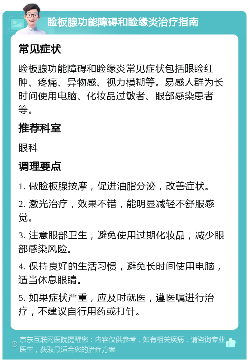 睑板腺功能障碍和睑缘炎治疗指南 常见症状 睑板腺功能障碍和睑缘炎常见症状包括眼睑红肿、疼痛、异物感、视力模糊等。易感人群为长时间使用电脑、化妆品过敏者、眼部感染患者等。 推荐科室 眼科 调理要点 1. 做睑板腺按摩，促进油脂分泌，改善症状。 2. 激光治疗，效果不错，能明显减轻不舒服感觉。 3. 注意眼部卫生，避免使用过期化妆品，减少眼部感染风险。 4. 保持良好的生活习惯，避免长时间使用电脑，适当休息眼睛。 5. 如果症状严重，应及时就医，遵医嘱进行治疗，不建议自行用药或打针。