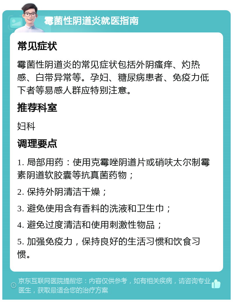 霉菌性阴道炎就医指南 常见症状 霉菌性阴道炎的常见症状包括外阴瘙痒、灼热感、白带异常等。孕妇、糖尿病患者、免疫力低下者等易感人群应特别注意。 推荐科室 妇科 调理要点 1. 局部用药：使用克霉唑阴道片或硝呋太尔制霉素阴道软胶囊等抗真菌药物； 2. 保持外阴清洁干燥； 3. 避免使用含有香料的洗液和卫生巾； 4. 避免过度清洁和使用刺激性物品； 5. 加强免疫力，保持良好的生活习惯和饮食习惯。