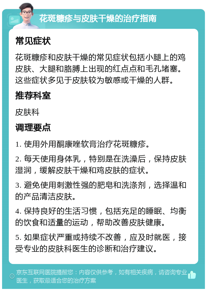 花斑糠疹与皮肤干燥的治疗指南 常见症状 花斑糠疹和皮肤干燥的常见症状包括小腿上的鸡皮肤、大腿和胳膊上出现的红点点和毛孔堵塞。这些症状多见于皮肤较为敏感或干燥的人群。 推荐科室 皮肤科 调理要点 1. 使用外用酮康唑软膏治疗花斑糠疹。 2. 每天使用身体乳，特别是在洗澡后，保持皮肤湿润，缓解皮肤干燥和鸡皮肤的症状。 3. 避免使用刺激性强的肥皂和洗涤剂，选择温和的产品清洁皮肤。 4. 保持良好的生活习惯，包括充足的睡眠、均衡的饮食和适量的运动，帮助改善皮肤健康。 5. 如果症状严重或持续不改善，应及时就医，接受专业的皮肤科医生的诊断和治疗建议。