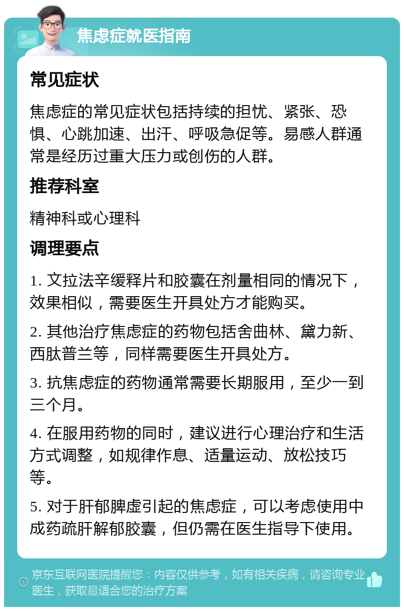 焦虑症就医指南 常见症状 焦虑症的常见症状包括持续的担忧、紧张、恐惧、心跳加速、出汗、呼吸急促等。易感人群通常是经历过重大压力或创伤的人群。 推荐科室 精神科或心理科 调理要点 1. 文拉法辛缓释片和胶囊在剂量相同的情况下，效果相似，需要医生开具处方才能购买。 2. 其他治疗焦虑症的药物包括舍曲林、黛力新、西肽普兰等，同样需要医生开具处方。 3. 抗焦虑症的药物通常需要长期服用，至少一到三个月。 4. 在服用药物的同时，建议进行心理治疗和生活方式调整，如规律作息、适量运动、放松技巧等。 5. 对于肝郁脾虚引起的焦虑症，可以考虑使用中成药疏肝解郁胶囊，但仍需在医生指导下使用。