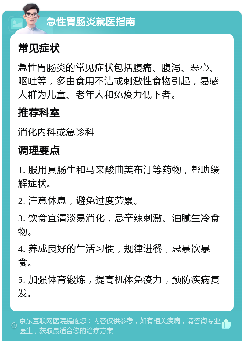 急性胃肠炎就医指南 常见症状 急性胃肠炎的常见症状包括腹痛、腹泻、恶心、呕吐等，多由食用不洁或刺激性食物引起，易感人群为儿童、老年人和免疫力低下者。 推荐科室 消化内科或急诊科 调理要点 1. 服用真肠生和马来酸曲美布汀等药物，帮助缓解症状。 2. 注意休息，避免过度劳累。 3. 饮食宜清淡易消化，忌辛辣刺激、油腻生冷食物。 4. 养成良好的生活习惯，规律进餐，忌暴饮暴食。 5. 加强体育锻炼，提高机体免疫力，预防疾病复发。