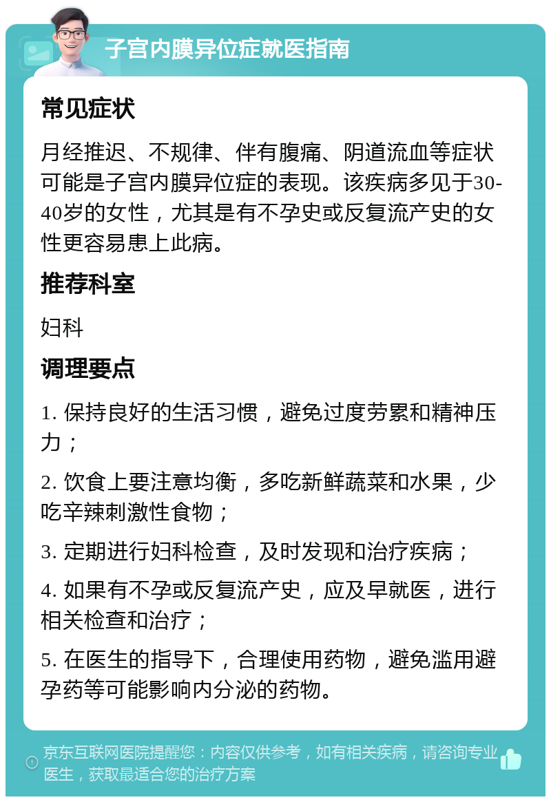 子宫内膜异位症就医指南 常见症状 月经推迟、不规律、伴有腹痛、阴道流血等症状可能是子宫内膜异位症的表现。该疾病多见于30-40岁的女性，尤其是有不孕史或反复流产史的女性更容易患上此病。 推荐科室 妇科 调理要点 1. 保持良好的生活习惯，避免过度劳累和精神压力； 2. 饮食上要注意均衡，多吃新鲜蔬菜和水果，少吃辛辣刺激性食物； 3. 定期进行妇科检查，及时发现和治疗疾病； 4. 如果有不孕或反复流产史，应及早就医，进行相关检查和治疗； 5. 在医生的指导下，合理使用药物，避免滥用避孕药等可能影响内分泌的药物。