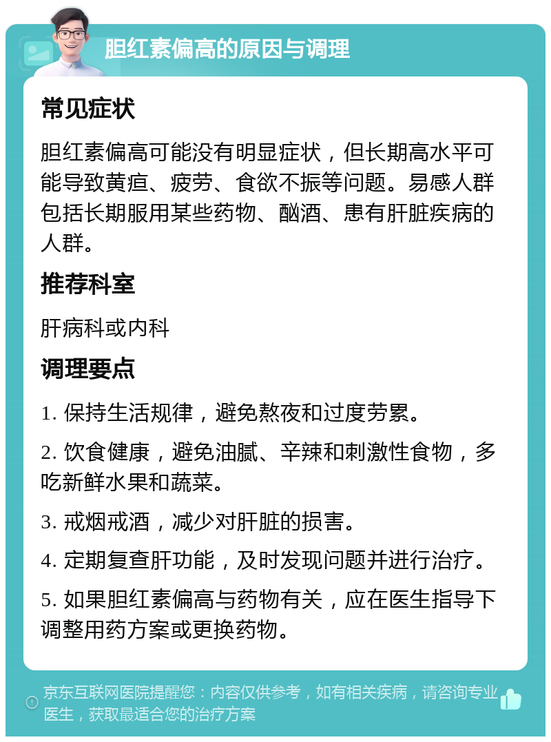 胆红素偏高的原因与调理 常见症状 胆红素偏高可能没有明显症状，但长期高水平可能导致黄疸、疲劳、食欲不振等问题。易感人群包括长期服用某些药物、酗酒、患有肝脏疾病的人群。 推荐科室 肝病科或内科 调理要点 1. 保持生活规律，避免熬夜和过度劳累。 2. 饮食健康，避免油腻、辛辣和刺激性食物，多吃新鲜水果和蔬菜。 3. 戒烟戒酒，减少对肝脏的损害。 4. 定期复查肝功能，及时发现问题并进行治疗。 5. 如果胆红素偏高与药物有关，应在医生指导下调整用药方案或更换药物。