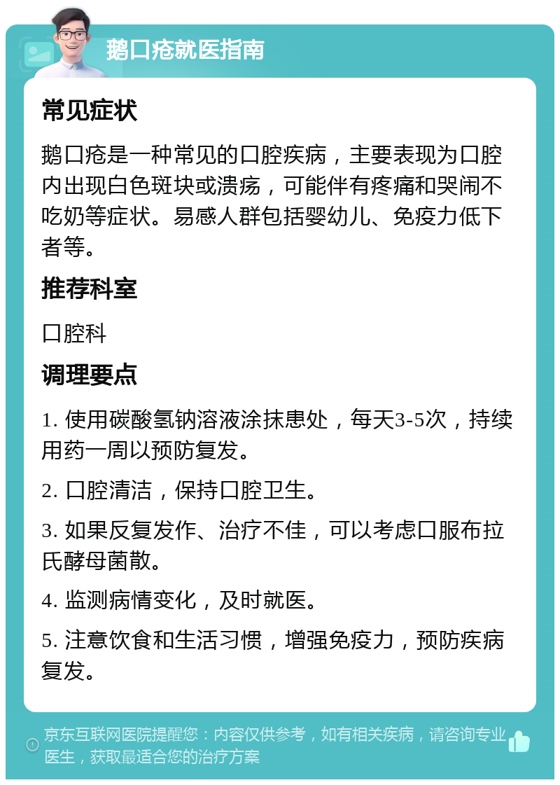 鹅口疮就医指南 常见症状 鹅口疮是一种常见的口腔疾病，主要表现为口腔内出现白色斑块或溃疡，可能伴有疼痛和哭闹不吃奶等症状。易感人群包括婴幼儿、免疫力低下者等。 推荐科室 口腔科 调理要点 1. 使用碳酸氢钠溶液涂抹患处，每天3-5次，持续用药一周以预防复发。 2. 口腔清洁，保持口腔卫生。 3. 如果反复发作、治疗不佳，可以考虑口服布拉氏酵母菌散。 4. 监测病情变化，及时就医。 5. 注意饮食和生活习惯，增强免疫力，预防疾病复发。