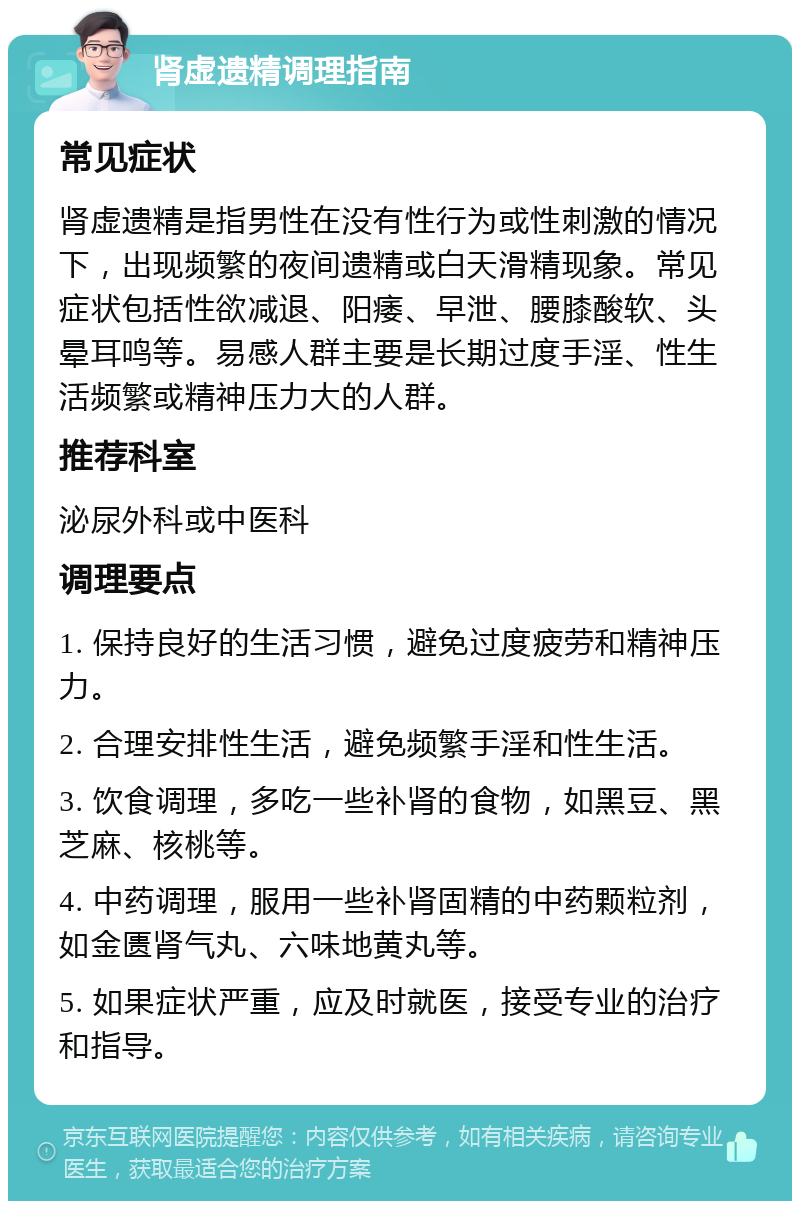 肾虚遗精调理指南 常见症状 肾虚遗精是指男性在没有性行为或性刺激的情况下，出现频繁的夜间遗精或白天滑精现象。常见症状包括性欲减退、阳痿、早泄、腰膝酸软、头晕耳鸣等。易感人群主要是长期过度手淫、性生活频繁或精神压力大的人群。 推荐科室 泌尿外科或中医科 调理要点 1. 保持良好的生活习惯，避免过度疲劳和精神压力。 2. 合理安排性生活，避免频繁手淫和性生活。 3. 饮食调理，多吃一些补肾的食物，如黑豆、黑芝麻、核桃等。 4. 中药调理，服用一些补肾固精的中药颗粒剂，如金匮肾气丸、六味地黄丸等。 5. 如果症状严重，应及时就医，接受专业的治疗和指导。