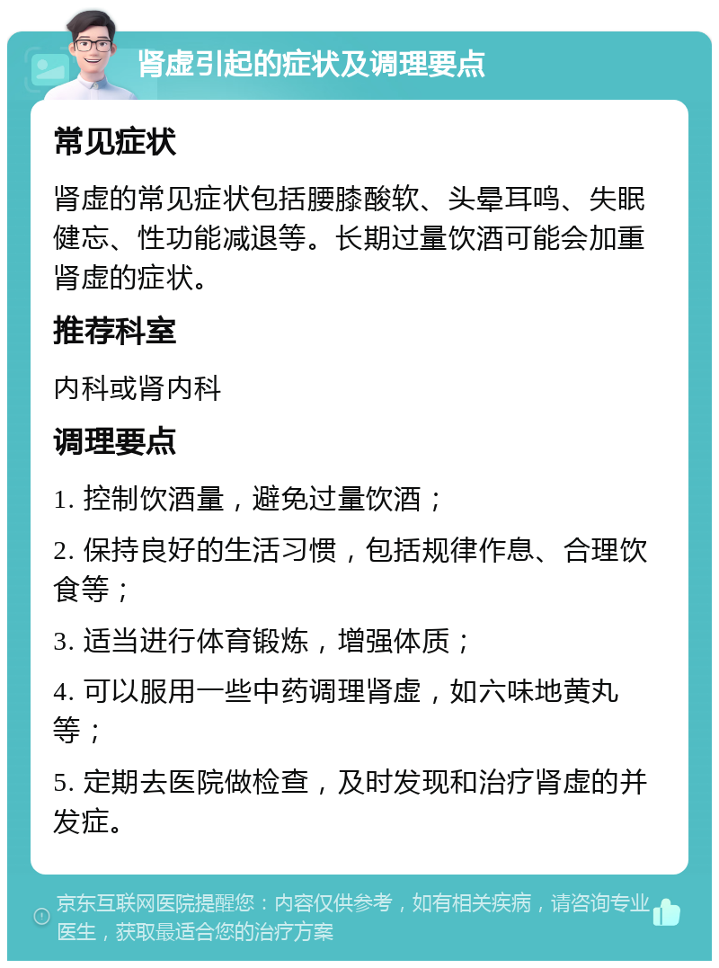 肾虚引起的症状及调理要点 常见症状 肾虚的常见症状包括腰膝酸软、头晕耳鸣、失眠健忘、性功能减退等。长期过量饮酒可能会加重肾虚的症状。 推荐科室 内科或肾内科 调理要点 1. 控制饮酒量，避免过量饮酒； 2. 保持良好的生活习惯，包括规律作息、合理饮食等； 3. 适当进行体育锻炼，增强体质； 4. 可以服用一些中药调理肾虚，如六味地黄丸等； 5. 定期去医院做检查，及时发现和治疗肾虚的并发症。