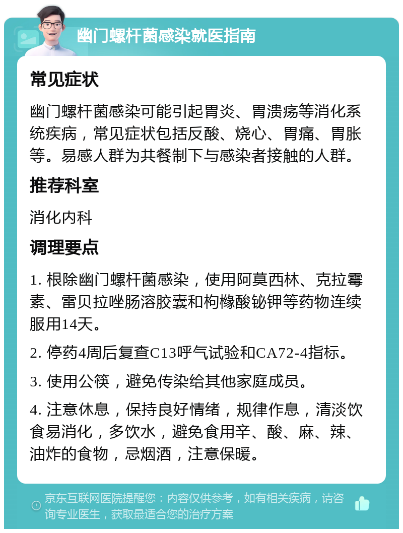 幽门螺杆菌感染就医指南 常见症状 幽门螺杆菌感染可能引起胃炎、胃溃疡等消化系统疾病，常见症状包括反酸、烧心、胃痛、胃胀等。易感人群为共餐制下与感染者接触的人群。 推荐科室 消化内科 调理要点 1. 根除幽门螺杆菌感染，使用阿莫西林、克拉霉素、雷贝拉唑肠溶胶囊和枸橼酸铋钾等药物连续服用14天。 2. 停药4周后复查C13呼气试验和CA72-4指标。 3. 使用公筷，避免传染给其他家庭成员。 4. 注意休息，保持良好情绪，规律作息，清淡饮食易消化，多饮水，避免食用辛、酸、麻、辣、油炸的食物，忌烟酒，注意保暖。