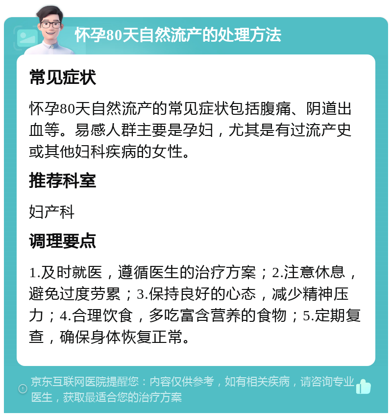 怀孕80天自然流产的处理方法 常见症状 怀孕80天自然流产的常见症状包括腹痛、阴道出血等。易感人群主要是孕妇，尤其是有过流产史或其他妇科疾病的女性。 推荐科室 妇产科 调理要点 1.及时就医，遵循医生的治疗方案；2.注意休息，避免过度劳累；3.保持良好的心态，减少精神压力；4.合理饮食，多吃富含营养的食物；5.定期复查，确保身体恢复正常。