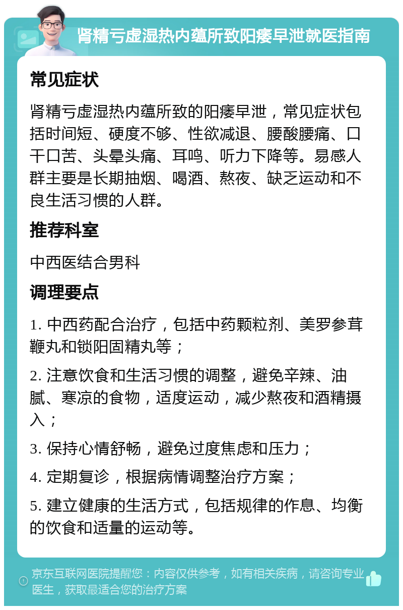 肾精亏虚湿热内蕴所致阳痿早泄就医指南 常见症状 肾精亏虚湿热内蕴所致的阳痿早泄，常见症状包括时间短、硬度不够、性欲减退、腰酸腰痛、口干口苦、头晕头痛、耳鸣、听力下降等。易感人群主要是长期抽烟、喝酒、熬夜、缺乏运动和不良生活习惯的人群。 推荐科室 中西医结合男科 调理要点 1. 中西药配合治疗，包括中药颗粒剂、美罗参茸鞭丸和锁阳固精丸等； 2. 注意饮食和生活习惯的调整，避免辛辣、油腻、寒凉的食物，适度运动，减少熬夜和酒精摄入； 3. 保持心情舒畅，避免过度焦虑和压力； 4. 定期复诊，根据病情调整治疗方案； 5. 建立健康的生活方式，包括规律的作息、均衡的饮食和适量的运动等。