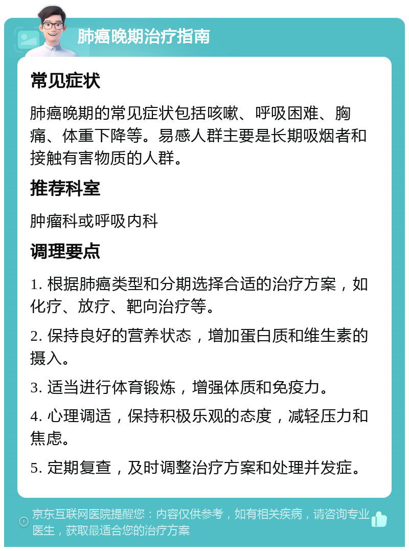 肺癌晚期治疗指南 常见症状 肺癌晚期的常见症状包括咳嗽、呼吸困难、胸痛、体重下降等。易感人群主要是长期吸烟者和接触有害物质的人群。 推荐科室 肿瘤科或呼吸内科 调理要点 1. 根据肺癌类型和分期选择合适的治疗方案，如化疗、放疗、靶向治疗等。 2. 保持良好的营养状态，增加蛋白质和维生素的摄入。 3. 适当进行体育锻炼，增强体质和免疫力。 4. 心理调适，保持积极乐观的态度，减轻压力和焦虑。 5. 定期复查，及时调整治疗方案和处理并发症。