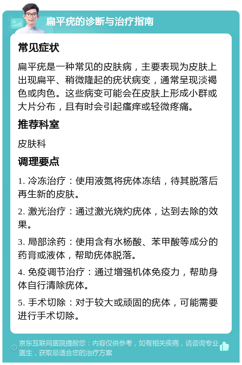 扁平疣的诊断与治疗指南 常见症状 扁平疣是一种常见的皮肤病，主要表现为皮肤上出现扁平、稍微隆起的疣状病变，通常呈现淡褐色或肉色。这些病变可能会在皮肤上形成小群或大片分布，且有时会引起瘙痒或轻微疼痛。 推荐科室 皮肤科 调理要点 1. 冷冻治疗：使用液氮将疣体冻结，待其脱落后再生新的皮肤。 2. 激光治疗：通过激光烧灼疣体，达到去除的效果。 3. 局部涂药：使用含有水杨酸、苯甲酸等成分的药膏或液体，帮助疣体脱落。 4. 免疫调节治疗：通过增强机体免疫力，帮助身体自行清除疣体。 5. 手术切除：对于较大或顽固的疣体，可能需要进行手术切除。