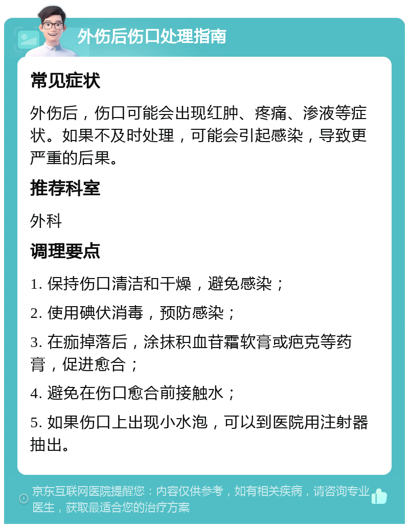 外伤后伤口处理指南 常见症状 外伤后，伤口可能会出现红肿、疼痛、渗液等症状。如果不及时处理，可能会引起感染，导致更严重的后果。 推荐科室 外科 调理要点 1. 保持伤口清洁和干燥，避免感染； 2. 使用碘伏消毒，预防感染； 3. 在痂掉落后，涂抹积血苷霜软膏或疤克等药膏，促进愈合； 4. 避免在伤口愈合前接触水； 5. 如果伤口上出现小水泡，可以到医院用注射器抽出。