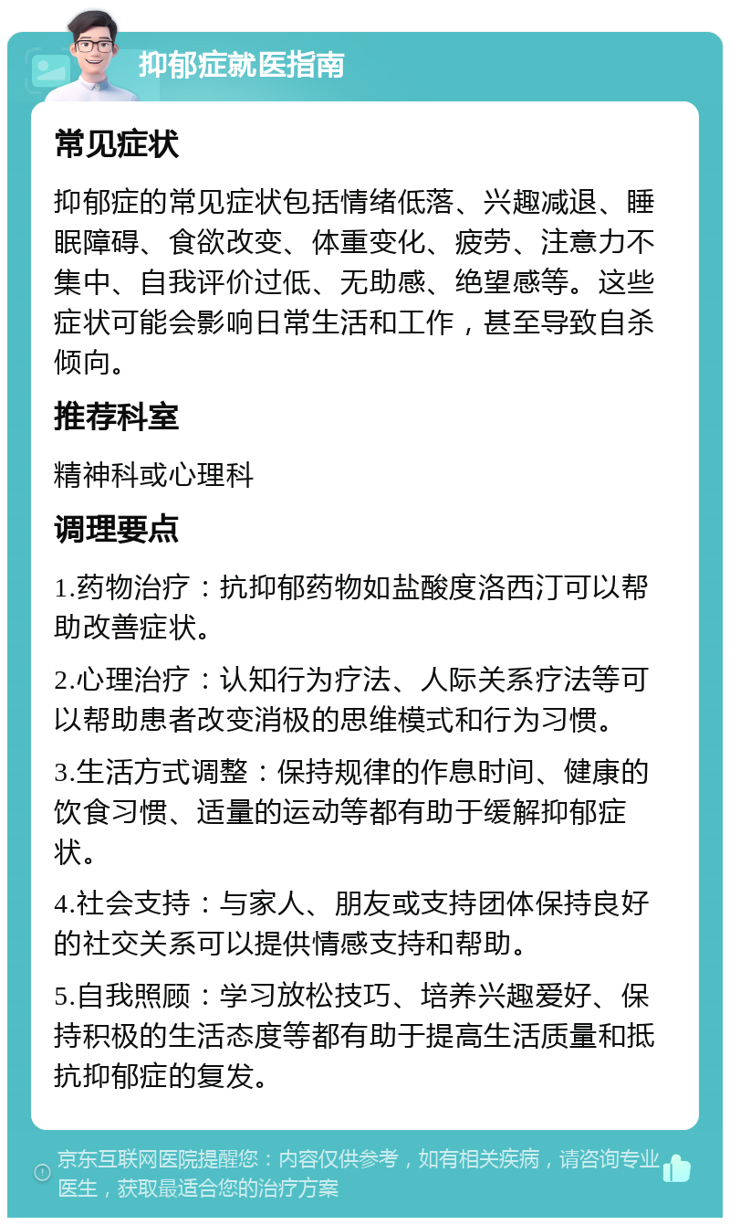 抑郁症就医指南 常见症状 抑郁症的常见症状包括情绪低落、兴趣减退、睡眠障碍、食欲改变、体重变化、疲劳、注意力不集中、自我评价过低、无助感、绝望感等。这些症状可能会影响日常生活和工作，甚至导致自杀倾向。 推荐科室 精神科或心理科 调理要点 1.药物治疗：抗抑郁药物如盐酸度洛西汀可以帮助改善症状。 2.心理治疗：认知行为疗法、人际关系疗法等可以帮助患者改变消极的思维模式和行为习惯。 3.生活方式调整：保持规律的作息时间、健康的饮食习惯、适量的运动等都有助于缓解抑郁症状。 4.社会支持：与家人、朋友或支持团体保持良好的社交关系可以提供情感支持和帮助。 5.自我照顾：学习放松技巧、培养兴趣爱好、保持积极的生活态度等都有助于提高生活质量和抵抗抑郁症的复发。