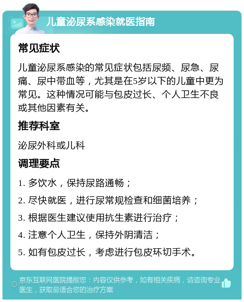 儿童泌尿系感染就医指南 常见症状 儿童泌尿系感染的常见症状包括尿频、尿急、尿痛、尿中带血等，尤其是在5岁以下的儿童中更为常见。这种情况可能与包皮过长、个人卫生不良或其他因素有关。 推荐科室 泌尿外科或儿科 调理要点 1. 多饮水，保持尿路通畅； 2. 尽快就医，进行尿常规检查和细菌培养； 3. 根据医生建议使用抗生素进行治疗； 4. 注意个人卫生，保持外阴清洁； 5. 如有包皮过长，考虑进行包皮环切手术。