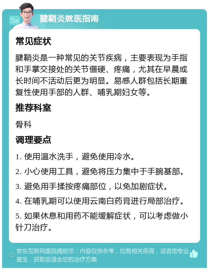 腱鞘炎就医指南 常见症状 腱鞘炎是一种常见的关节疾病，主要表现为手指和手掌交接处的关节僵硬、疼痛，尤其在早晨或长时间不活动后更为明显。易感人群包括长期重复性使用手部的人群、哺乳期妇女等。 推荐科室 骨科 调理要点 1. 使用温水洗手，避免使用冷水。 2. 小心使用工具，避免将压力集中于手腕基部。 3. 避免用手揉按疼痛部位，以免加剧症状。 4. 在哺乳期可以使用云南白药膏进行局部治疗。 5. 如果休息和用药不能缓解症状，可以考虑做小针刀治疗。