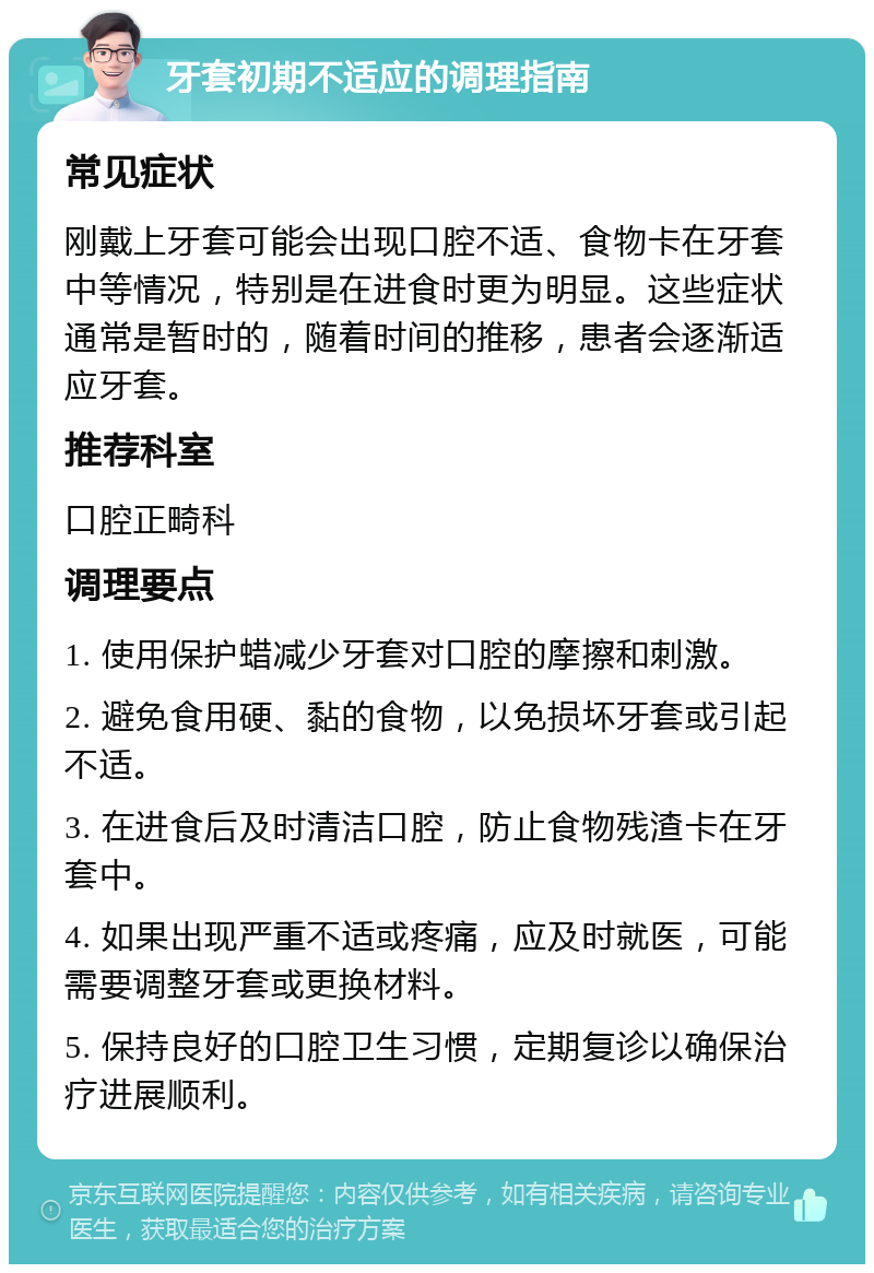 牙套初期不适应的调理指南 常见症状 刚戴上牙套可能会出现口腔不适、食物卡在牙套中等情况，特别是在进食时更为明显。这些症状通常是暂时的，随着时间的推移，患者会逐渐适应牙套。 推荐科室 口腔正畸科 调理要点 1. 使用保护蜡减少牙套对口腔的摩擦和刺激。 2. 避免食用硬、黏的食物，以免损坏牙套或引起不适。 3. 在进食后及时清洁口腔，防止食物残渣卡在牙套中。 4. 如果出现严重不适或疼痛，应及时就医，可能需要调整牙套或更换材料。 5. 保持良好的口腔卫生习惯，定期复诊以确保治疗进展顺利。