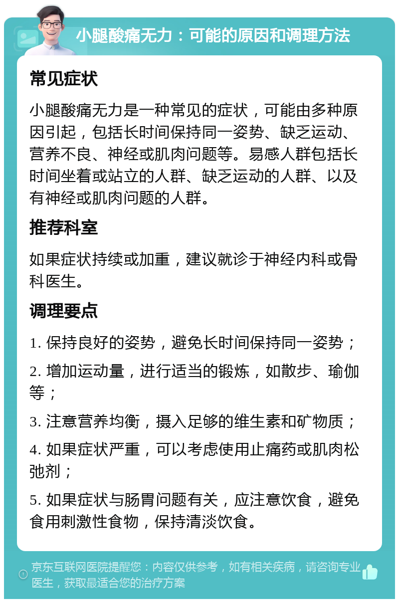 小腿酸痛无力：可能的原因和调理方法 常见症状 小腿酸痛无力是一种常见的症状，可能由多种原因引起，包括长时间保持同一姿势、缺乏运动、营养不良、神经或肌肉问题等。易感人群包括长时间坐着或站立的人群、缺乏运动的人群、以及有神经或肌肉问题的人群。 推荐科室 如果症状持续或加重，建议就诊于神经内科或骨科医生。 调理要点 1. 保持良好的姿势，避免长时间保持同一姿势； 2. 增加运动量，进行适当的锻炼，如散步、瑜伽等； 3. 注意营养均衡，摄入足够的维生素和矿物质； 4. 如果症状严重，可以考虑使用止痛药或肌肉松弛剂； 5. 如果症状与肠胃问题有关，应注意饮食，避免食用刺激性食物，保持清淡饮食。