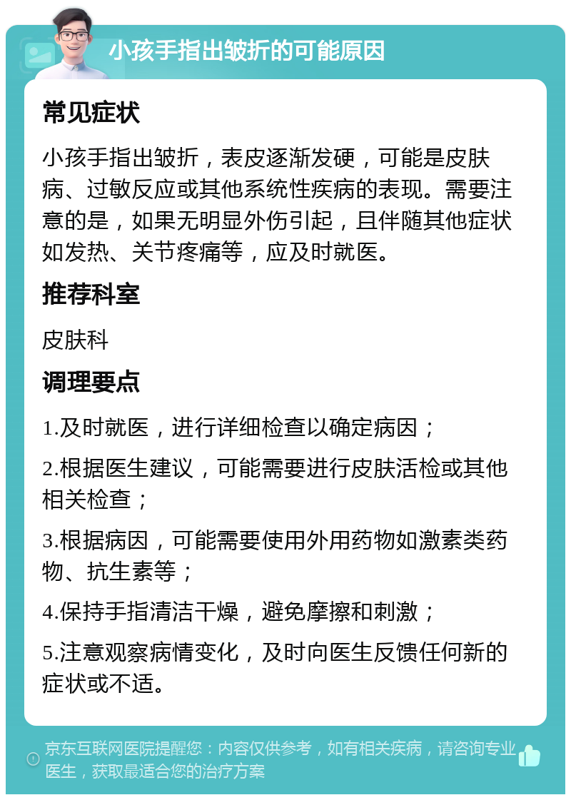 小孩手指出皱折的可能原因 常见症状 小孩手指出皱折，表皮逐渐发硬，可能是皮肤病、过敏反应或其他系统性疾病的表现。需要注意的是，如果无明显外伤引起，且伴随其他症状如发热、关节疼痛等，应及时就医。 推荐科室 皮肤科 调理要点 1.及时就医，进行详细检查以确定病因； 2.根据医生建议，可能需要进行皮肤活检或其他相关检查； 3.根据病因，可能需要使用外用药物如激素类药物、抗生素等； 4.保持手指清洁干燥，避免摩擦和刺激； 5.注意观察病情变化，及时向医生反馈任何新的症状或不适。