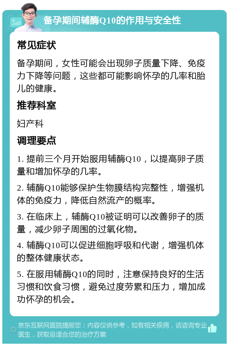 备孕期间辅酶Q10的作用与安全性 常见症状 备孕期间，女性可能会出现卵子质量下降、免疫力下降等问题，这些都可能影响怀孕的几率和胎儿的健康。 推荐科室 妇产科 调理要点 1. 提前三个月开始服用辅酶Q10，以提高卵子质量和增加怀孕的几率。 2. 辅酶Q10能够保护生物膜结构完整性，增强机体的免疫力，降低自然流产的概率。 3. 在临床上，辅酶Q10被证明可以改善卵子的质量，减少卵子周围的过氧化物。 4. 辅酶Q10可以促进细胞呼吸和代谢，增强机体的整体健康状态。 5. 在服用辅酶Q10的同时，注意保持良好的生活习惯和饮食习惯，避免过度劳累和压力，增加成功怀孕的机会。