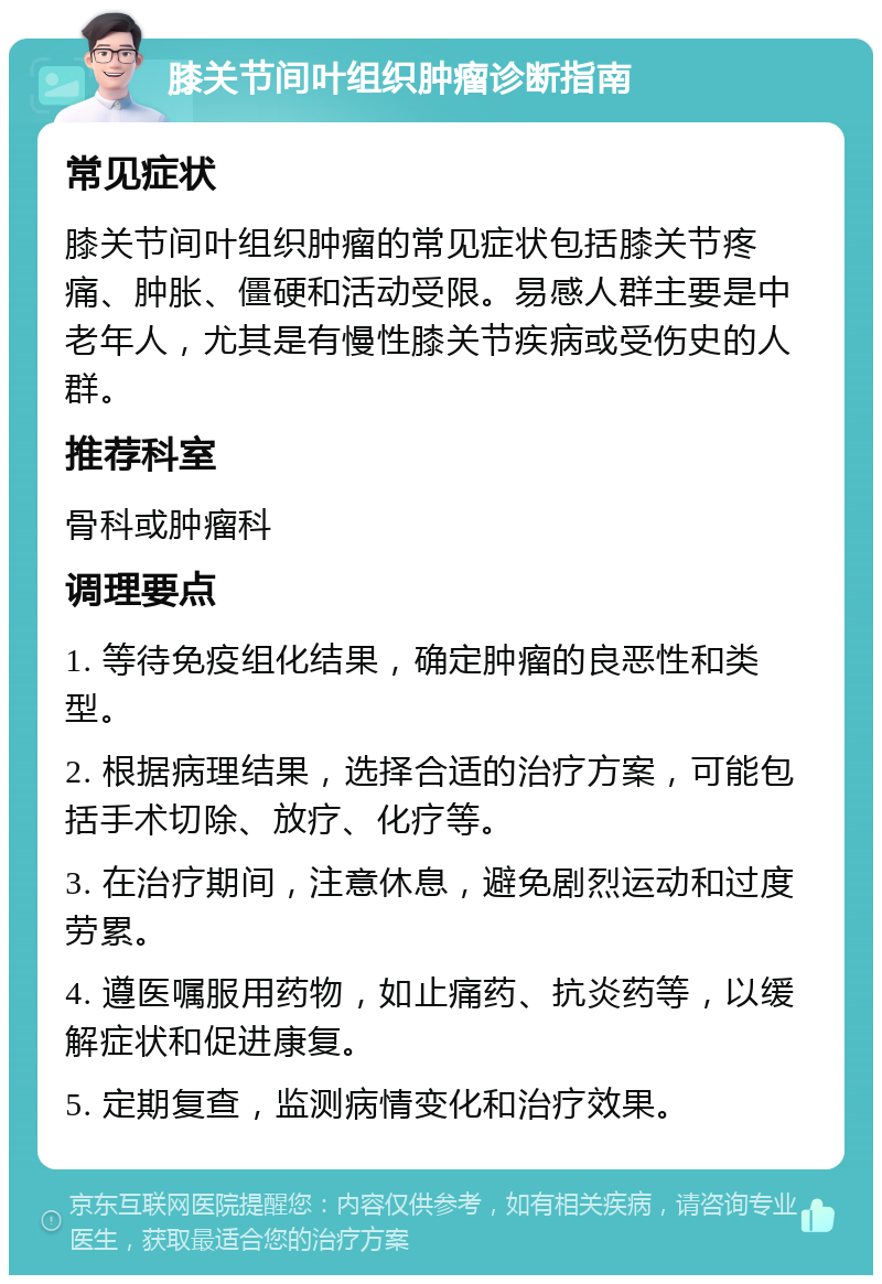 膝关节间叶组织肿瘤诊断指南 常见症状 膝关节间叶组织肿瘤的常见症状包括膝关节疼痛、肿胀、僵硬和活动受限。易感人群主要是中老年人，尤其是有慢性膝关节疾病或受伤史的人群。 推荐科室 骨科或肿瘤科 调理要点 1. 等待免疫组化结果，确定肿瘤的良恶性和类型。 2. 根据病理结果，选择合适的治疗方案，可能包括手术切除、放疗、化疗等。 3. 在治疗期间，注意休息，避免剧烈运动和过度劳累。 4. 遵医嘱服用药物，如止痛药、抗炎药等，以缓解症状和促进康复。 5. 定期复查，监测病情变化和治疗效果。