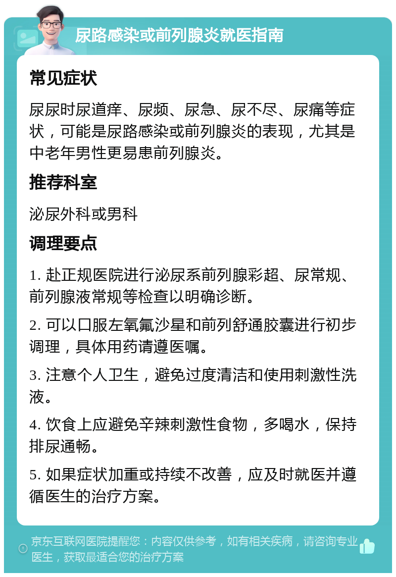 尿路感染或前列腺炎就医指南 常见症状 尿尿时尿道痒、尿频、尿急、尿不尽、尿痛等症状，可能是尿路感染或前列腺炎的表现，尤其是中老年男性更易患前列腺炎。 推荐科室 泌尿外科或男科 调理要点 1. 赴正规医院进行泌尿系前列腺彩超、尿常规、前列腺液常规等检查以明确诊断。 2. 可以口服左氧氟沙星和前列舒通胶囊进行初步调理，具体用药请遵医嘱。 3. 注意个人卫生，避免过度清洁和使用刺激性洗液。 4. 饮食上应避免辛辣刺激性食物，多喝水，保持排尿通畅。 5. 如果症状加重或持续不改善，应及时就医并遵循医生的治疗方案。