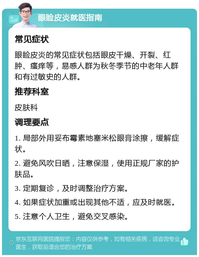 眼睑皮炎就医指南 常见症状 眼睑皮炎的常见症状包括眼皮干燥、开裂、红肿、瘙痒等，易感人群为秋冬季节的中老年人群和有过敏史的人群。 推荐科室 皮肤科 调理要点 1. 局部外用妥布霉素地塞米松眼膏涂擦，缓解症状。 2. 避免风吹日晒，注意保湿，使用正规厂家的护肤品。 3. 定期复诊，及时调整治疗方案。 4. 如果症状加重或出现其他不适，应及时就医。 5. 注意个人卫生，避免交叉感染。