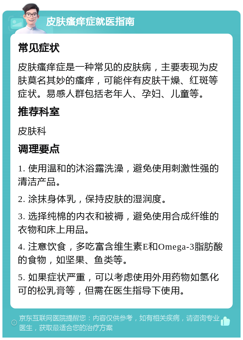 皮肤瘙痒症就医指南 常见症状 皮肤瘙痒症是一种常见的皮肤病，主要表现为皮肤莫名其妙的瘙痒，可能伴有皮肤干燥、红斑等症状。易感人群包括老年人、孕妇、儿童等。 推荐科室 皮肤科 调理要点 1. 使用温和的沐浴露洗澡，避免使用刺激性强的清洁产品。 2. 涂抹身体乳，保持皮肤的湿润度。 3. 选择纯棉的内衣和被褥，避免使用合成纤维的衣物和床上用品。 4. 注意饮食，多吃富含维生素E和Omega-3脂肪酸的食物，如坚果、鱼类等。 5. 如果症状严重，可以考虑使用外用药物如氢化可的松乳膏等，但需在医生指导下使用。