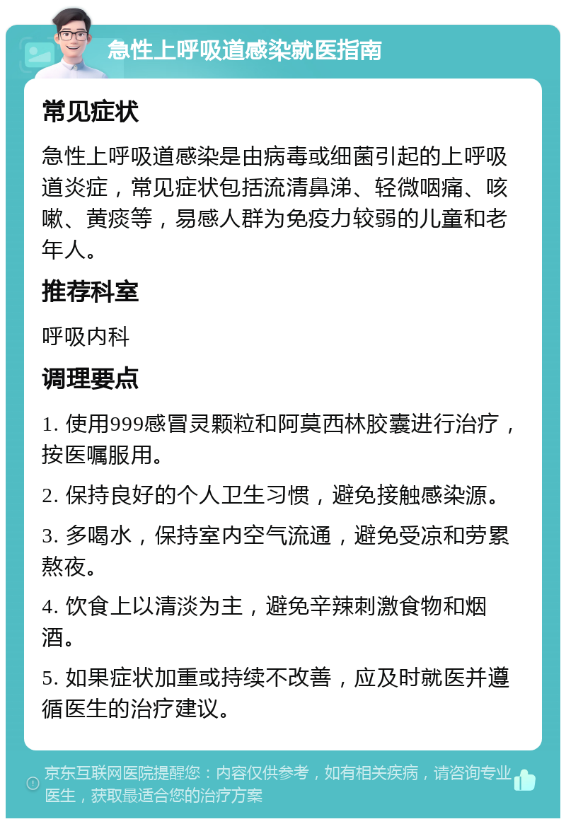 急性上呼吸道感染就医指南 常见症状 急性上呼吸道感染是由病毒或细菌引起的上呼吸道炎症，常见症状包括流清鼻涕、轻微咽痛、咳嗽、黄痰等，易感人群为免疫力较弱的儿童和老年人。 推荐科室 呼吸内科 调理要点 1. 使用999感冒灵颗粒和阿莫西林胶囊进行治疗，按医嘱服用。 2. 保持良好的个人卫生习惯，避免接触感染源。 3. 多喝水，保持室内空气流通，避免受凉和劳累熬夜。 4. 饮食上以清淡为主，避免辛辣刺激食物和烟酒。 5. 如果症状加重或持续不改善，应及时就医并遵循医生的治疗建议。