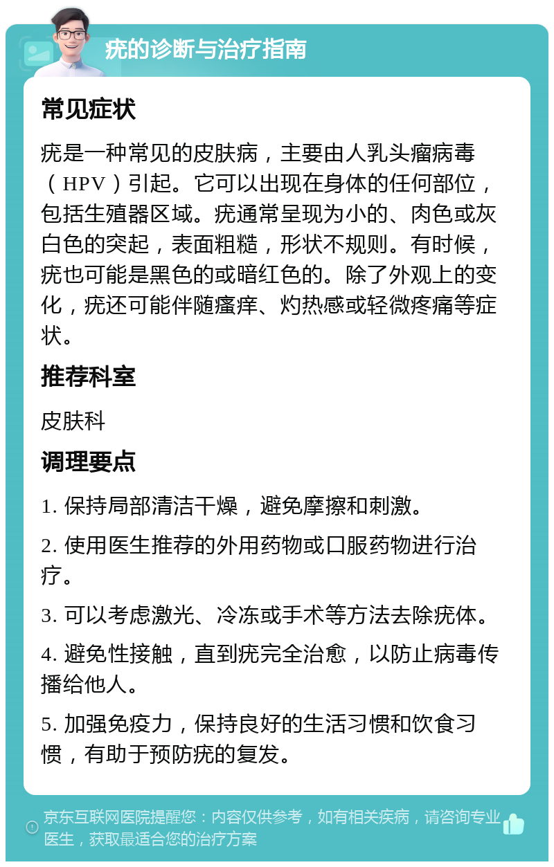 疣的诊断与治疗指南 常见症状 疣是一种常见的皮肤病，主要由人乳头瘤病毒（HPV）引起。它可以出现在身体的任何部位，包括生殖器区域。疣通常呈现为小的、肉色或灰白色的突起，表面粗糙，形状不规则。有时候，疣也可能是黑色的或暗红色的。除了外观上的变化，疣还可能伴随瘙痒、灼热感或轻微疼痛等症状。 推荐科室 皮肤科 调理要点 1. 保持局部清洁干燥，避免摩擦和刺激。 2. 使用医生推荐的外用药物或口服药物进行治疗。 3. 可以考虑激光、冷冻或手术等方法去除疣体。 4. 避免性接触，直到疣完全治愈，以防止病毒传播给他人。 5. 加强免疫力，保持良好的生活习惯和饮食习惯，有助于预防疣的复发。