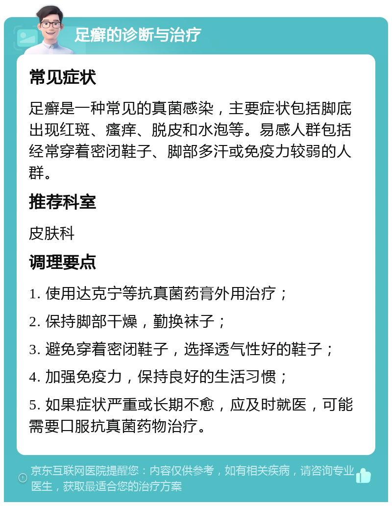 足癣的诊断与治疗 常见症状 足癣是一种常见的真菌感染，主要症状包括脚底出现红斑、瘙痒、脱皮和水泡等。易感人群包括经常穿着密闭鞋子、脚部多汗或免疫力较弱的人群。 推荐科室 皮肤科 调理要点 1. 使用达克宁等抗真菌药膏外用治疗； 2. 保持脚部干燥，勤换袜子； 3. 避免穿着密闭鞋子，选择透气性好的鞋子； 4. 加强免疫力，保持良好的生活习惯； 5. 如果症状严重或长期不愈，应及时就医，可能需要口服抗真菌药物治疗。