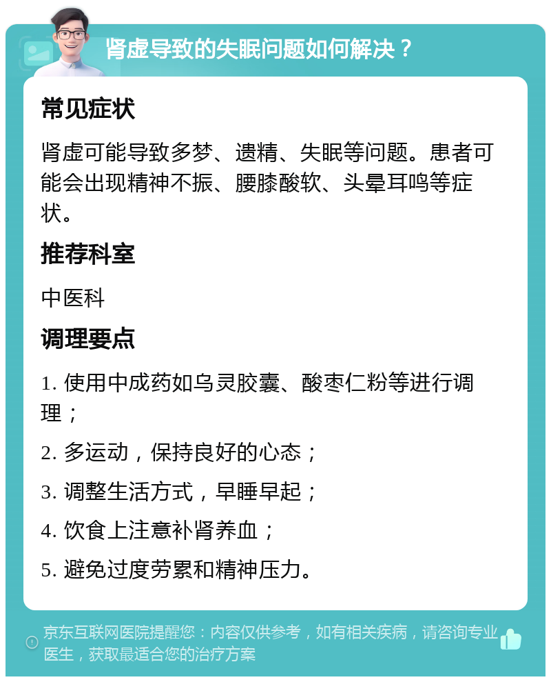 肾虚导致的失眠问题如何解决？ 常见症状 肾虚可能导致多梦、遗精、失眠等问题。患者可能会出现精神不振、腰膝酸软、头晕耳鸣等症状。 推荐科室 中医科 调理要点 1. 使用中成药如乌灵胶囊、酸枣仁粉等进行调理； 2. 多运动，保持良好的心态； 3. 调整生活方式，早睡早起； 4. 饮食上注意补肾养血； 5. 避免过度劳累和精神压力。