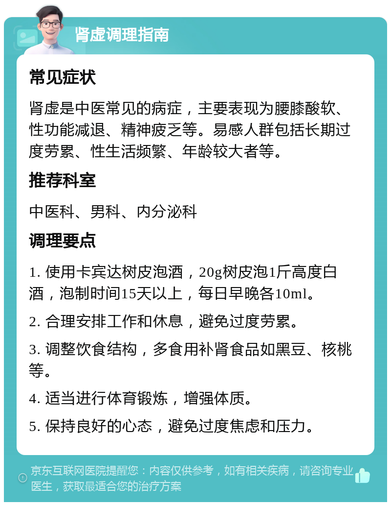 肾虚调理指南 常见症状 肾虚是中医常见的病症，主要表现为腰膝酸软、性功能减退、精神疲乏等。易感人群包括长期过度劳累、性生活频繁、年龄较大者等。 推荐科室 中医科、男科、内分泌科 调理要点 1. 使用卡宾达树皮泡酒，20g树皮泡1斤高度白酒，泡制时间15天以上，每日早晚各10ml。 2. 合理安排工作和休息，避免过度劳累。 3. 调整饮食结构，多食用补肾食品如黑豆、核桃等。 4. 适当进行体育锻炼，增强体质。 5. 保持良好的心态，避免过度焦虑和压力。