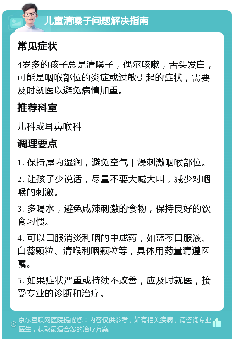 儿童清嗓子问题解决指南 常见症状 4岁多的孩子总是清嗓子，偶尔咳嗽，舌头发白，可能是咽喉部位的炎症或过敏引起的症状，需要及时就医以避免病情加重。 推荐科室 儿科或耳鼻喉科 调理要点 1. 保持屋内湿润，避免空气干燥刺激咽喉部位。 2. 让孩子少说话，尽量不要大喊大叫，减少对咽喉的刺激。 3. 多喝水，避免咸辣刺激的食物，保持良好的饮食习惯。 4. 可以口服消炎利咽的中成药，如蓝芩口服液、白蕊颗粒、清喉利咽颗粒等，具体用药量请遵医嘱。 5. 如果症状严重或持续不改善，应及时就医，接受专业的诊断和治疗。