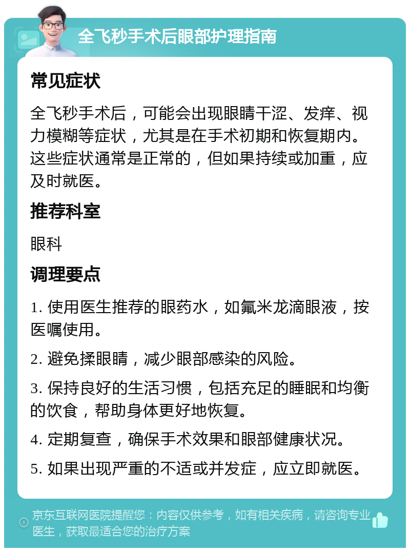 全飞秒手术后眼部护理指南 常见症状 全飞秒手术后，可能会出现眼睛干涩、发痒、视力模糊等症状，尤其是在手术初期和恢复期内。这些症状通常是正常的，但如果持续或加重，应及时就医。 推荐科室 眼科 调理要点 1. 使用医生推荐的眼药水，如氟米龙滴眼液，按医嘱使用。 2. 避免揉眼睛，减少眼部感染的风险。 3. 保持良好的生活习惯，包括充足的睡眠和均衡的饮食，帮助身体更好地恢复。 4. 定期复查，确保手术效果和眼部健康状况。 5. 如果出现严重的不适或并发症，应立即就医。