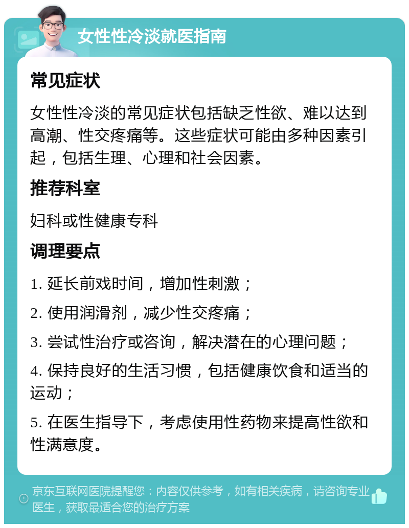 女性性冷淡就医指南 常见症状 女性性冷淡的常见症状包括缺乏性欲、难以达到高潮、性交疼痛等。这些症状可能由多种因素引起，包括生理、心理和社会因素。 推荐科室 妇科或性健康专科 调理要点 1. 延长前戏时间，增加性刺激； 2. 使用润滑剂，减少性交疼痛； 3. 尝试性治疗或咨询，解决潜在的心理问题； 4. 保持良好的生活习惯，包括健康饮食和适当的运动； 5. 在医生指导下，考虑使用性药物来提高性欲和性满意度。