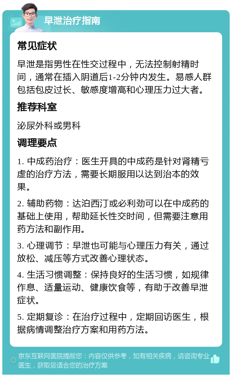 早泄治疗指南 常见症状 早泄是指男性在性交过程中，无法控制射精时间，通常在插入阴道后1-2分钟内发生。易感人群包括包皮过长、敏感度增高和心理压力过大者。 推荐科室 泌尿外科或男科 调理要点 1. 中成药治疗：医生开具的中成药是针对肾精亏虚的治疗方法，需要长期服用以达到治本的效果。 2. 辅助药物：达泊西汀或必利劲可以在中成药的基础上使用，帮助延长性交时间，但需要注意用药方法和副作用。 3. 心理调节：早泄也可能与心理压力有关，通过放松、减压等方式改善心理状态。 4. 生活习惯调整：保持良好的生活习惯，如规律作息、适量运动、健康饮食等，有助于改善早泄症状。 5. 定期复诊：在治疗过程中，定期回访医生，根据病情调整治疗方案和用药方法。