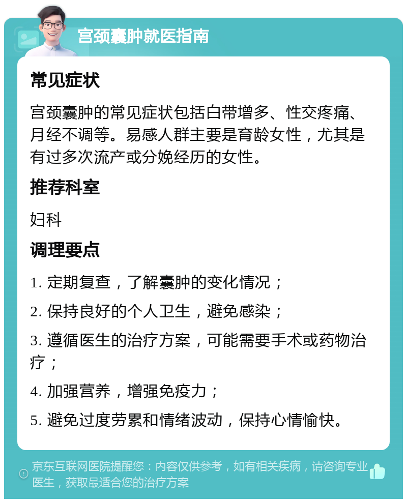 宫颈囊肿就医指南 常见症状 宫颈囊肿的常见症状包括白带增多、性交疼痛、月经不调等。易感人群主要是育龄女性，尤其是有过多次流产或分娩经历的女性。 推荐科室 妇科 调理要点 1. 定期复查，了解囊肿的变化情况； 2. 保持良好的个人卫生，避免感染； 3. 遵循医生的治疗方案，可能需要手术或药物治疗； 4. 加强营养，增强免疫力； 5. 避免过度劳累和情绪波动，保持心情愉快。