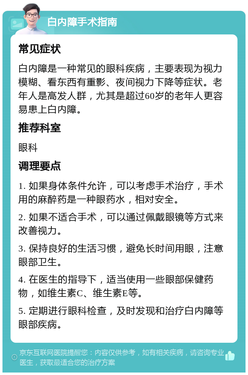 白内障手术指南 常见症状 白内障是一种常见的眼科疾病，主要表现为视力模糊、看东西有重影、夜间视力下降等症状。老年人是高发人群，尤其是超过60岁的老年人更容易患上白内障。 推荐科室 眼科 调理要点 1. 如果身体条件允许，可以考虑手术治疗，手术用的麻醉药是一种眼药水，相对安全。 2. 如果不适合手术，可以通过佩戴眼镜等方式来改善视力。 3. 保持良好的生活习惯，避免长时间用眼，注意眼部卫生。 4. 在医生的指导下，适当使用一些眼部保健药物，如维生素C、维生素E等。 5. 定期进行眼科检查，及时发现和治疗白内障等眼部疾病。