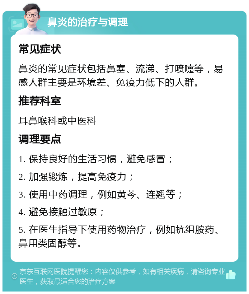 鼻炎的治疗与调理 常见症状 鼻炎的常见症状包括鼻塞、流涕、打喷嚏等，易感人群主要是环境差、免疫力低下的人群。 推荐科室 耳鼻喉科或中医科 调理要点 1. 保持良好的生活习惯，避免感冒； 2. 加强锻炼，提高免疫力； 3. 使用中药调理，例如黄芩、连翘等； 4. 避免接触过敏原； 5. 在医生指导下使用药物治疗，例如抗组胺药、鼻用类固醇等。