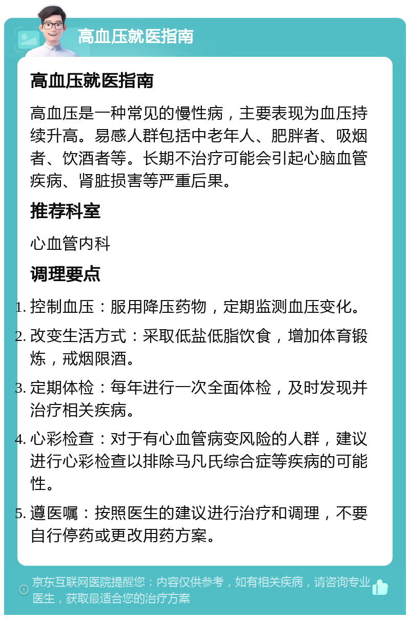 高血压就医指南 高血压就医指南 高血压是一种常见的慢性病，主要表现为血压持续升高。易感人群包括中老年人、肥胖者、吸烟者、饮酒者等。长期不治疗可能会引起心脑血管疾病、肾脏损害等严重后果。 推荐科室 心血管内科 调理要点 控制血压：服用降压药物，定期监测血压变化。 改变生活方式：采取低盐低脂饮食，增加体育锻炼，戒烟限酒。 定期体检：每年进行一次全面体检，及时发现并治疗相关疾病。 心彩检查：对于有心血管病变风险的人群，建议进行心彩检查以排除马凡氏综合症等疾病的可能性。 遵医嘱：按照医生的建议进行治疗和调理，不要自行停药或更改用药方案。