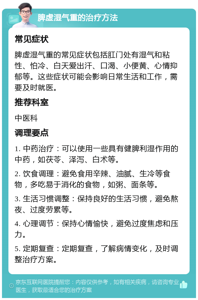 脾虚湿气重的治疗方法 常见症状 脾虚湿气重的常见症状包括肛门处有湿气和粘性、怕冷、白天爱出汗、口渴、小便黄、心情抑郁等。这些症状可能会影响日常生活和工作，需要及时就医。 推荐科室 中医科 调理要点 1. 中药治疗：可以使用一些具有健脾利湿作用的中药，如茯苓、泽泻、白术等。 2. 饮食调理：避免食用辛辣、油腻、生冷等食物，多吃易于消化的食物，如粥、面条等。 3. 生活习惯调整：保持良好的生活习惯，避免熬夜、过度劳累等。 4. 心理调节：保持心情愉快，避免过度焦虑和压力。 5. 定期复查：定期复查，了解病情变化，及时调整治疗方案。