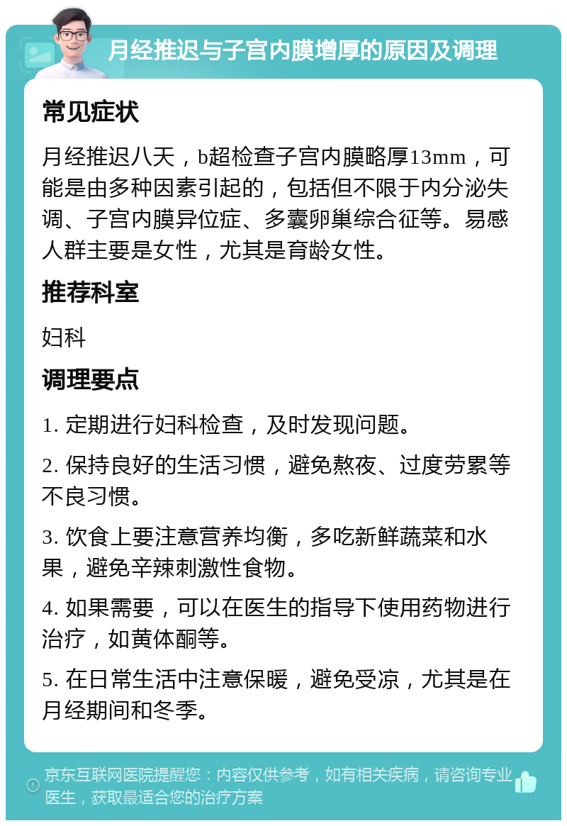 月经推迟与子宫内膜增厚的原因及调理 常见症状 月经推迟八天，b超检查子宫内膜略厚13mm，可能是由多种因素引起的，包括但不限于内分泌失调、子宫内膜异位症、多囊卵巢综合征等。易感人群主要是女性，尤其是育龄女性。 推荐科室 妇科 调理要点 1. 定期进行妇科检查，及时发现问题。 2. 保持良好的生活习惯，避免熬夜、过度劳累等不良习惯。 3. 饮食上要注意营养均衡，多吃新鲜蔬菜和水果，避免辛辣刺激性食物。 4. 如果需要，可以在医生的指导下使用药物进行治疗，如黄体酮等。 5. 在日常生活中注意保暖，避免受凉，尤其是在月经期间和冬季。