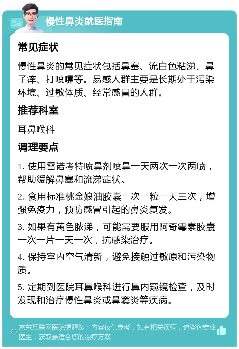 慢性鼻炎就医指南 常见症状 慢性鼻炎的常见症状包括鼻塞、流白色粘涕、鼻子痒、打喷嚏等。易感人群主要是长期处于污染环境、过敏体质、经常感冒的人群。 推荐科室 耳鼻喉科 调理要点 1. 使用雷诺考特喷鼻剂喷鼻一天两次一次两喷，帮助缓解鼻塞和流涕症状。 2. 食用标准桃金娘油胶囊一次一粒一天三次，增强免疫力，预防感冒引起的鼻炎复发。 3. 如果有黄色脓涕，可能需要服用阿奇霉素胶囊一次一片一天一次，抗感染治疗。 4. 保持室内空气清新，避免接触过敏原和污染物质。 5. 定期到医院耳鼻喉科进行鼻内窥镜检查，及时发现和治疗慢性鼻炎或鼻窦炎等疾病。