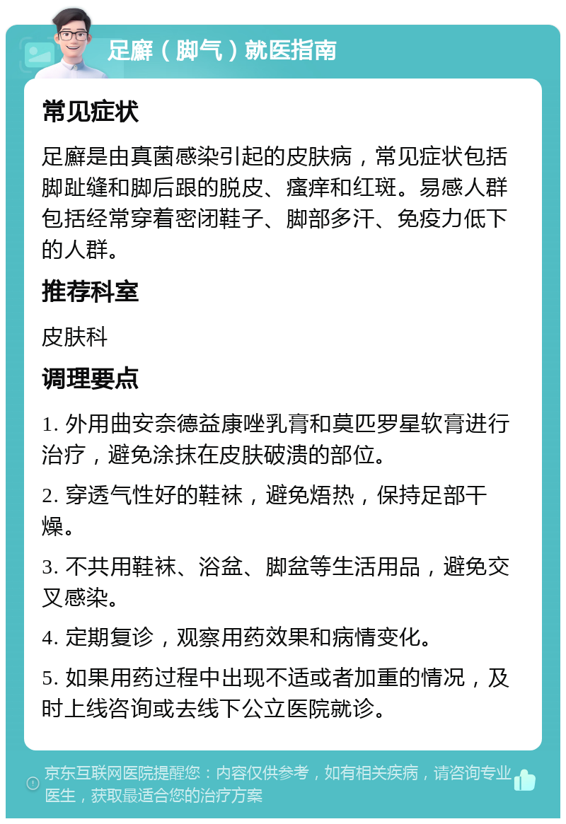 足廯（脚气）就医指南 常见症状 足廯是由真菌感染引起的皮肤病，常见症状包括脚趾缝和脚后跟的脱皮、瘙痒和红斑。易感人群包括经常穿着密闭鞋子、脚部多汗、免疫力低下的人群。 推荐科室 皮肤科 调理要点 1. 外用曲安奈德益康唑乳膏和莫匹罗星软膏进行治疗，避免涂抹在皮肤破溃的部位。 2. 穿透气性好的鞋袜，避免焐热，保持足部干燥。 3. 不共用鞋袜、浴盆、脚盆等生活用品，避免交叉感染。 4. 定期复诊，观察用药效果和病情变化。 5. 如果用药过程中出现不适或者加重的情况，及时上线咨询或去线下公立医院就诊。