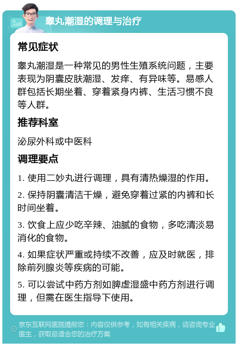 睾丸潮湿的调理与治疗 常见症状 睾丸潮湿是一种常见的男性生殖系统问题，主要表现为阴囊皮肤潮湿、发痒、有异味等。易感人群包括长期坐着、穿着紧身内裤、生活习惯不良等人群。 推荐科室 泌尿外科或中医科 调理要点 1. 使用二妙丸进行调理，具有清热燥湿的作用。 2. 保持阴囊清洁干燥，避免穿着过紧的内裤和长时间坐着。 3. 饮食上应少吃辛辣、油腻的食物，多吃清淡易消化的食物。 4. 如果症状严重或持续不改善，应及时就医，排除前列腺炎等疾病的可能。 5. 可以尝试中药方剂如脾虚湿盛中药方剂进行调理，但需在医生指导下使用。