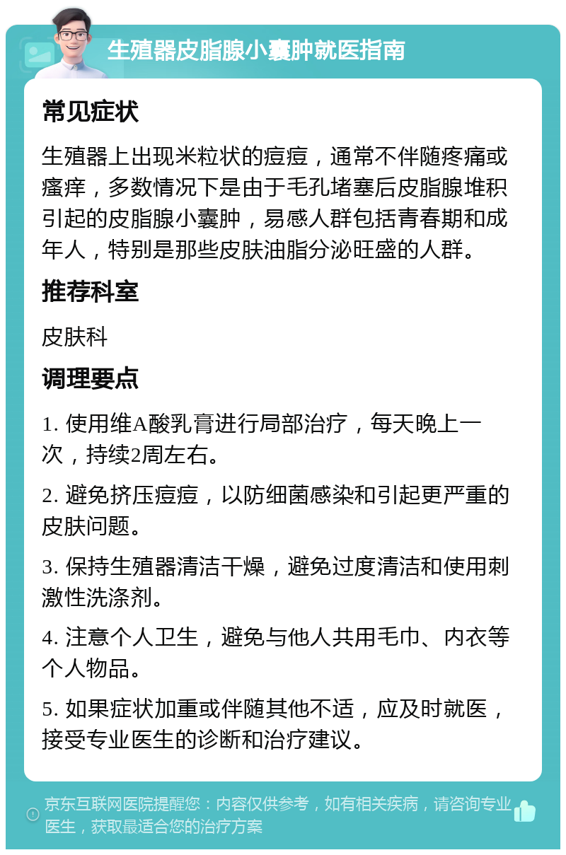 生殖器皮脂腺小囊肿就医指南 常见症状 生殖器上出现米粒状的痘痘，通常不伴随疼痛或瘙痒，多数情况下是由于毛孔堵塞后皮脂腺堆积引起的皮脂腺小囊肿，易感人群包括青春期和成年人，特别是那些皮肤油脂分泌旺盛的人群。 推荐科室 皮肤科 调理要点 1. 使用维A酸乳膏进行局部治疗，每天晚上一次，持续2周左右。 2. 避免挤压痘痘，以防细菌感染和引起更严重的皮肤问题。 3. 保持生殖器清洁干燥，避免过度清洁和使用刺激性洗涤剂。 4. 注意个人卫生，避免与他人共用毛巾、内衣等个人物品。 5. 如果症状加重或伴随其他不适，应及时就医，接受专业医生的诊断和治疗建议。